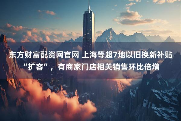 东方财富配资网官网 上海等超7地以旧换新补贴“扩容”，有商家门店相关销售环比倍增