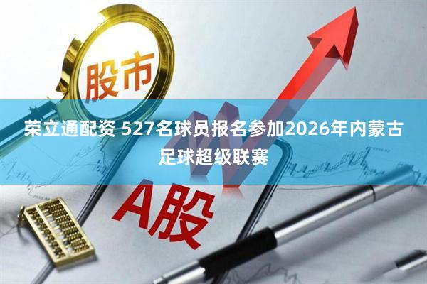 荣立通配资 527名球员报名参加2026年内蒙古足球超级联赛
