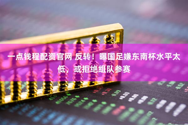 一点钱程配资官网 反转！曝国足嫌东南杯水平太低，或拒绝组队参赛