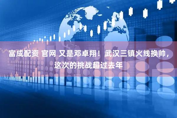 富成配资 官网 又是邓卓翔！武汉三镇火线换帅，这次的挑战超过去年