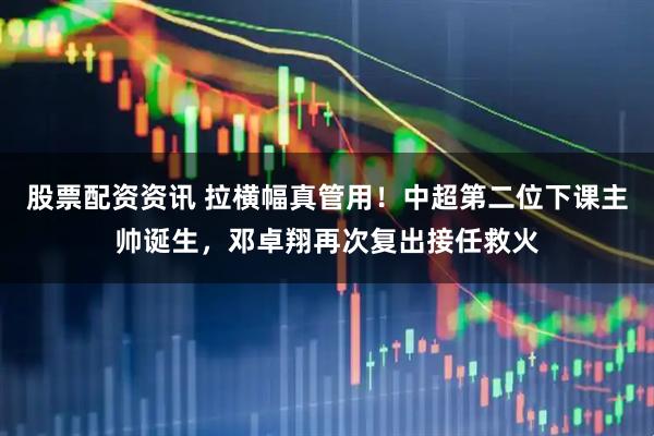 股票配资资讯 拉横幅真管用！中超第二位下课主帅诞生，邓卓翔再次复出接任救火