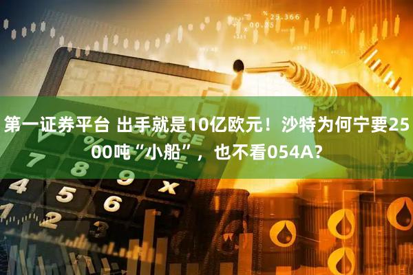 第一证券平台 出手就是10亿欧元！沙特为何宁要2500吨“小船”，也不看054A？