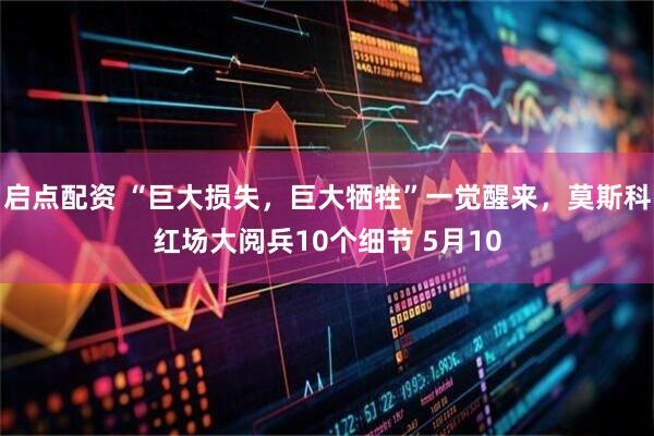 启点配资 “巨大损失，巨大牺牲”一觉醒来，莫斯科红场大阅兵10个细节 5月10