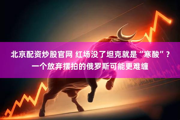 北京配资炒股官网 红场没了坦克就是“寒酸”？一个放弃摆拍的俄罗斯可能更难缠