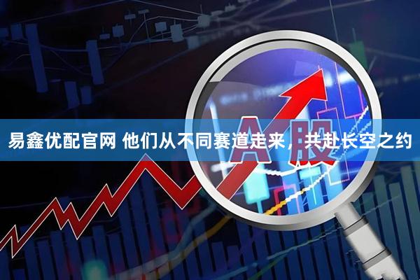 易鑫优配官网 他们从不同赛道走来，共赴长空之约