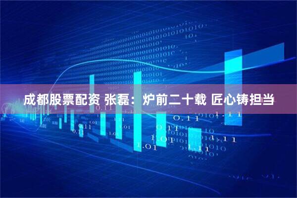 成都股票配资 张磊：炉前二十载 匠心铸担当