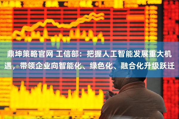 鼎坤策略官网 工信部：把握人工智能发展重大机遇，带领企业向智能化、绿色化、融合化升级跃迁