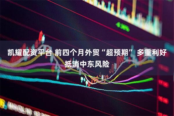 凯耀配资平台 前四个月外贸“超预期” 多重利好抵消中东风险