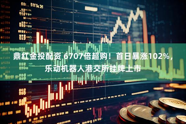 鼎红金投配资 6707倍超购！首日暴涨102%，乐动机器人港交所挂牌上市