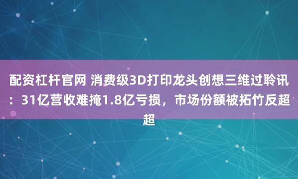 配资杠杆官网 消费级3D打印龙头创想三维过聆讯：31亿营收难掩1.8亿亏损，市场份额被拓竹反超