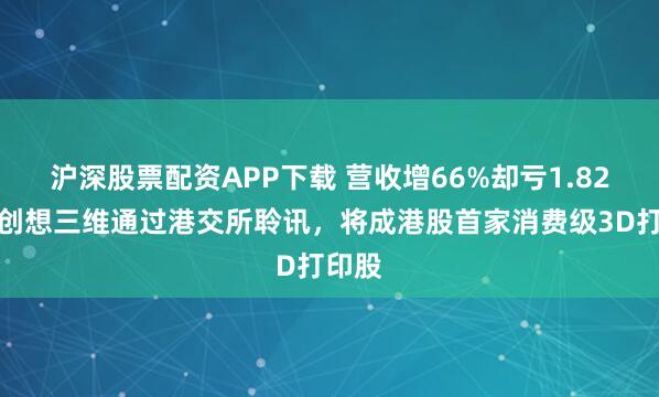 沪深股票配资APP下载 营收增66%却亏1.82亿，创想三维通过港交所聆讯，将成港股首家消费级3D打印股