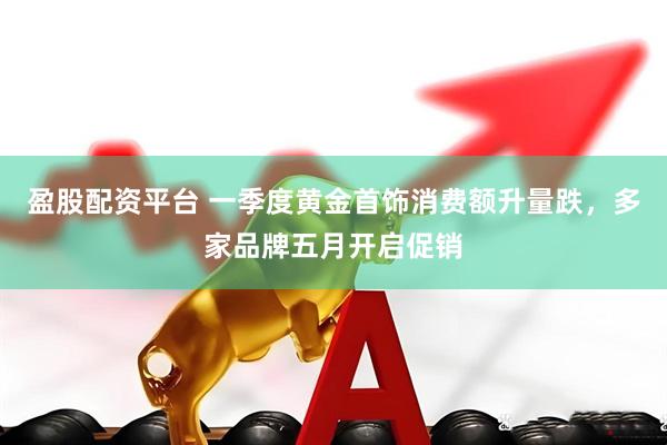 盈股配资平台 一季度黄金首饰消费额升量跌，多家品牌五月开启促销