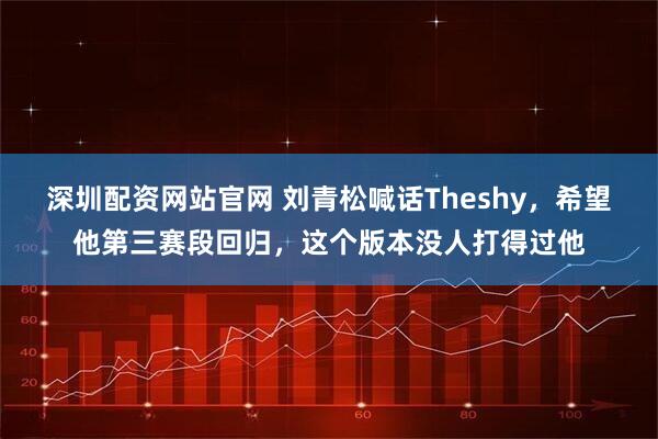 深圳配资网站官网 刘青松喊话Theshy,希望他第三赛段回归,这个版本没人打得过他