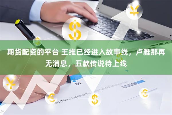 期货配资的平台 王维已经进入故事线，卢雅那再无消息，五款传说待上线