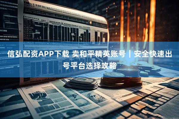 信弘配资APP下载 卖和平精英账号｜安全快速出号平台选择攻略