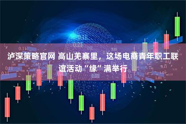 泸深策略官网 高山羌寨里，这场电商青年职工联谊活动“缘”满举行
