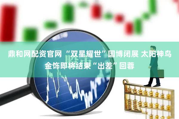 鼎和网配资官网 “双星耀世”国博闭展 太阳神鸟金饰即将结束“出差”回蓉
