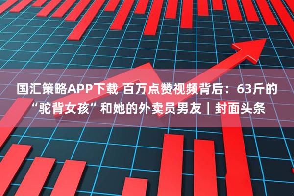 国汇策略APP下载 百万点赞视频背后：63斤的“驼背女孩”和她的外卖员男友｜封面头条