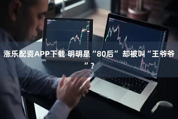 涨乐配资APP下载 明明是“80后” 却被叫“王爷爷”？